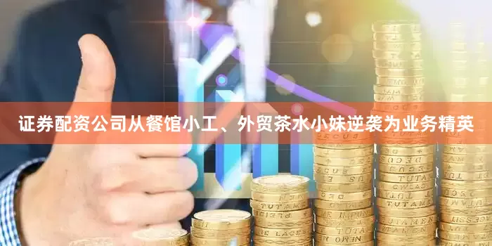 证券配资公司从餐馆小工、外贸茶水小妹逆袭为业务精英