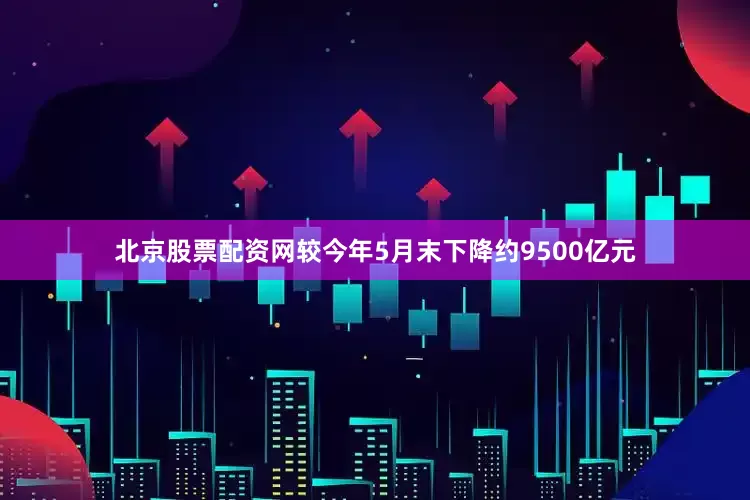 北京股票配资网较今年5月末下降约9500亿元