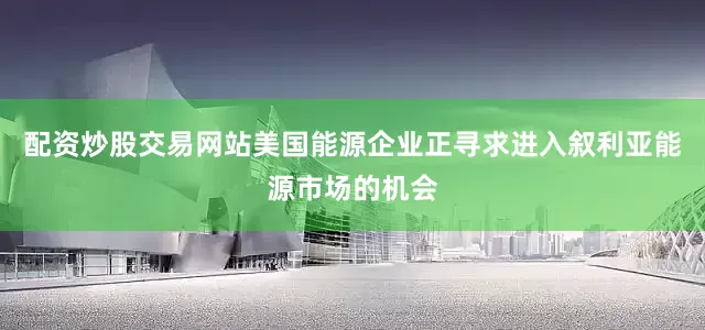 配资炒股交易网站美国能源企业正寻求进入叙利亚能源市场的机会