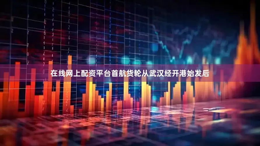 在线网上配资平台首航货轮从武汉经开港始发后