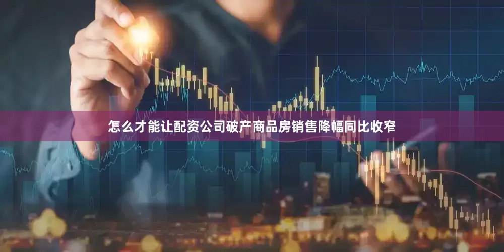 怎么才能让配资公司破产商品房销售降幅同比收窄