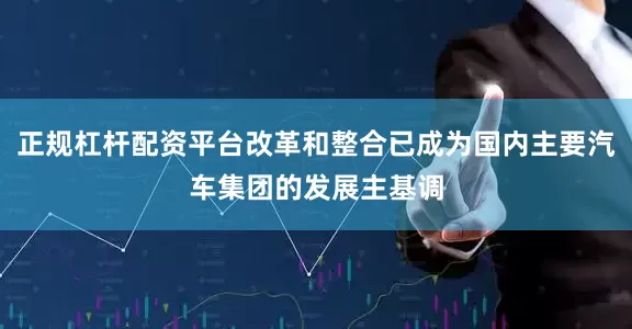 正规杠杆配资平台改革和整合已成为国内主要汽车集团的发展主基调