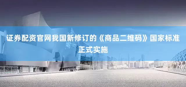 证券配资官网我国新修订的《商品二维码》国家标准正式实施