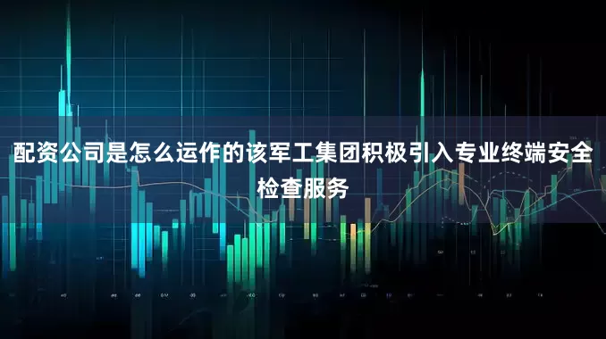 配资公司是怎么运作的该军工集团积极引入专业终端安全检查服务