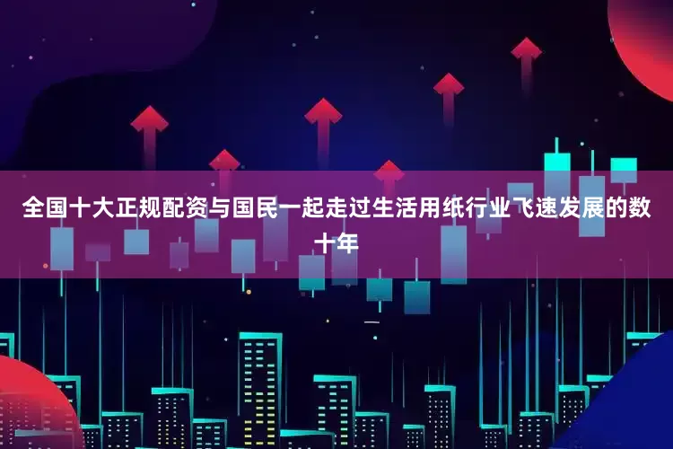 全国十大正规配资与国民一起走过生活用纸行业飞速发展的数十年