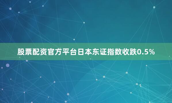 股票配资官方平台日本东证指数收跌0.5%