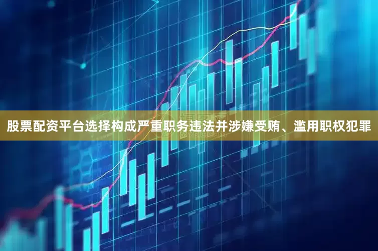 股票配资平台选择构成严重职务违法并涉嫌受贿、滥用职权犯罪
