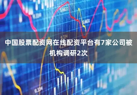 中国股票配资网在线配资平台有7家公司被机构调研2次