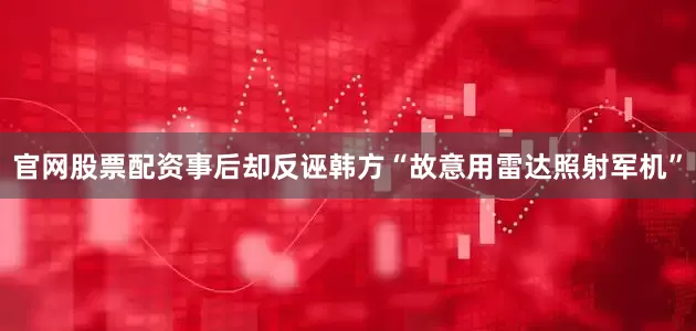 官网股票配资事后却反诬韩方“故意用雷达照射军机”