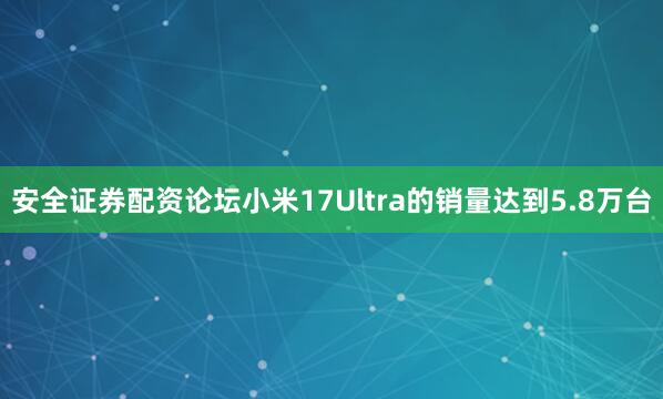 安全证券配资论坛小米17Ultra的销量达到5.8万台
