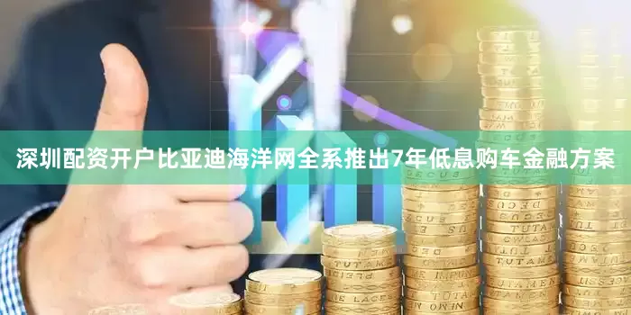 深圳配资开户比亚迪海洋网全系推出7年低息购车金融方案