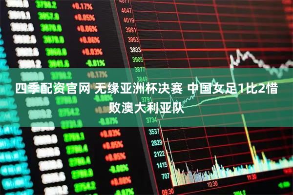 四季配资官网 无缘亚洲杯决赛 中国女足1比2惜败澳大利亚队