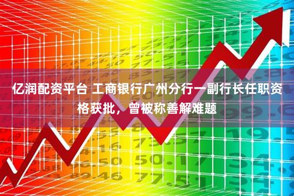 亿润配资平台 工商银行广州分行一副行长任职资格获批，曾被称善解难题