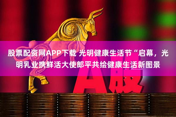 股票配资网APP下载 光明健康生活节“启幕，光明乳业携鲜活大使郎平共绘健康生活新图景