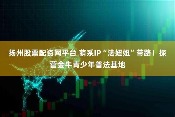 扬州股票配资网平台 萌系IP“法妞妞”带路！探营金牛青少年普法基地