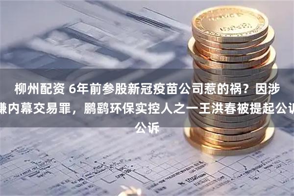 柳州配资 6年前参股新冠疫苗公司惹的祸？因涉嫌内幕交易罪，鹏鹞环保实控人之一王洪春被提起公诉