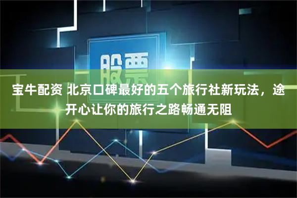 宝牛配资 北京口碑最好的五个旅行社新玩法，途开心让你的旅行之路畅通无阻