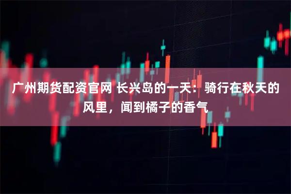广州期货配资官网 长兴岛的一天：骑行在秋天的风里，闻到橘子的香气