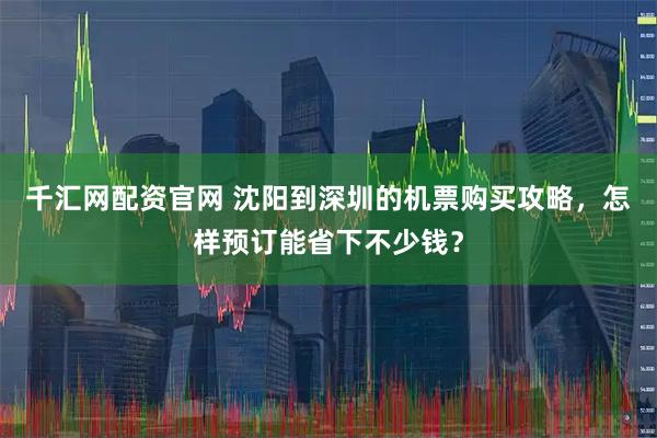 千汇网配资官网 沈阳到深圳的机票购买攻略，怎样预订能省下不少钱？