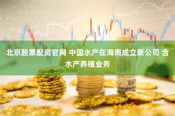 北京股票配资官网 中国水产在海南成立新公司 含水产养殖业务