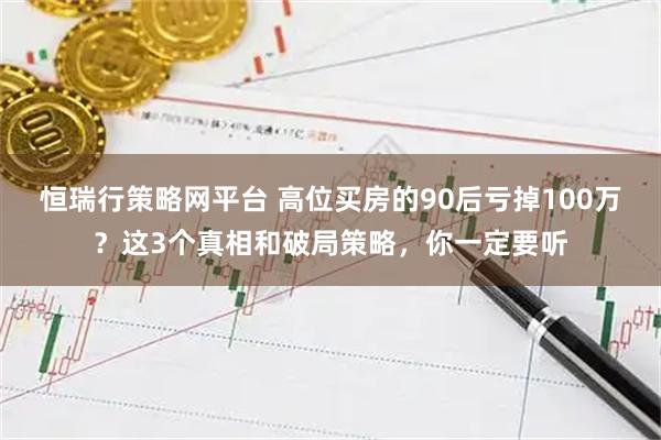恒瑞行策略网平台 高位买房的90后亏掉100万？这3个真相和破局策略，你一定要听