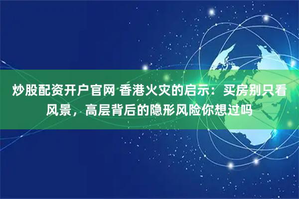 炒股配资开户官网 香港火灾的启示：买房别只看风景，高层背后的隐形风险你想过吗