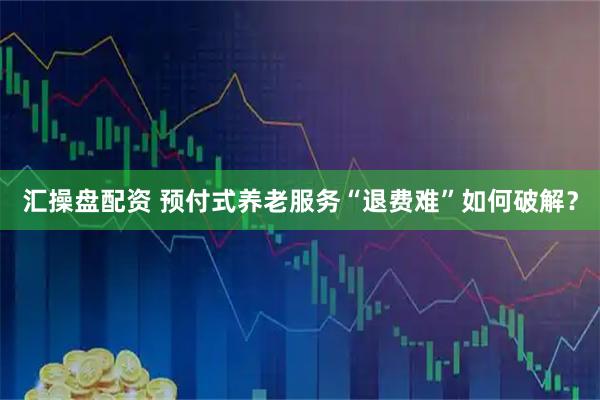 汇操盘配资 预付式养老服务“退费难”如何破解？