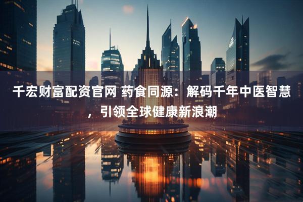 千宏财富配资官网 药食同源：解码千年中医智慧，引领全球健康新浪潮
