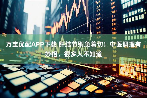 万宝优配APP下载 肝结节别急着切！中医调理有妙招，很多人不知道