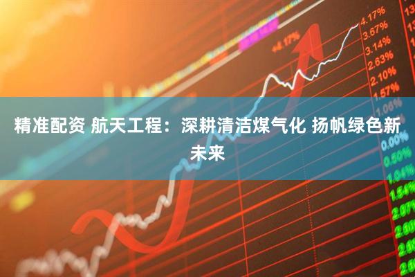 精准配资 航天工程：深耕清洁煤气化 扬帆绿色新未来