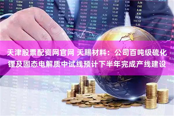 天津股票配资网官网 天赐材料：公司百吨级硫化锂及固态电解质中试线预计下半年完成产线建设