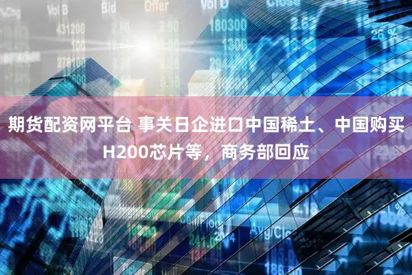 期货配资网平台 事关日企进口中国稀土、中国购买H200芯片等，商务部回应